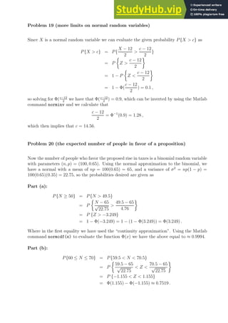 Problem 19 (more limits on normal random variables)
Since X is a normal random variable we can evaluate the given probability P{X  c} as
P{X  c} = P{
X − 12
2

c − 12
2
}
= P

Z 
c − 12
2

= 1 − P

Z 
c − 12
2

= 1 − Φ(
c − 12
2
) = 0.1 ,
so solving for Φ(c−12
2
we have that Φ(c−12
2
) = 0.9, which can be inverted by using the Matlab
command norminv and we calculate that
c − 12
2
= Φ−1
(0.9) = 1.28 ,
which then implies that c = 14.56.
Problem 20 (the expected number of people in favor of a proposition)
Now the number of people who favor the proposed rise in taxes is a binomial random variable
with parameters (n, p) = (100, 0.65). Using the normal approximation to the binomial, we
have a normal with a mean of np = 100(0.65) = 65, and a variance of σ2
= np(1 − p) =
100(0.65)(0.35) = 22.75, so the probabilities desired are given as
Part (a):
P{N ≥ 50} = P{N  49.5}
= P

N − 65
√
22.75

49.5 − 65
4.76

= P {Z  −3.249}
= 1 − Φ(−3.249) = 1 − (1 − Φ(3.249)) = Φ(3.249) .
Where in the first equality we have used the “continuity approximation”. Using the Matlab
command normcdf(x) to evaluate the function Φ(x) we have the above equal to ≈ 0.9994.
Part (b):
P{60 ≤ N ≤ 70} = P{59.5  N  70.5}
= P

59.5 − 65
√
22.75
 Z 
70.5 − 65
√
22.75

= P {−1.155  Z  1.155}
= Φ(1.155) − Φ(−1.155) ≈ 0.7519 .
 