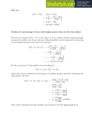 Part (c):
P{N  75} = P{N  74.5}
= P

Z 
74.5 − 65
4.76

= P {Z  1.99}
= Φ(1.99) ≈ 0.9767 .
Problem 21 (percentage of men with height greater than six feet two inches)
We desire to compute P{X  6 · 12 + 2}, where X is the random variable expressing height
(measured in inches) of a 25-year old man. This probability can be computed by converting
to the standard normal in the usual way. We have
P{X  6 · 12 + 2} = P

X − 71
√
6.25

3
√
6.25

= P

Z 
3
√
6.25

= 1 − P

Z 
3
√
6.25

= 1 − Φ(1.2) ≈ 0.1151 .
For the second part of this problem we are looking for
P{X  6 · 12 + 5|X  6 · 12} .
Again this can be computed by converting to a standard normal, after first considering the
joint density. We have
P{X  6 · 12 + 5|X  6 · 12} =
P {X  77, X  72}
P{X  72}
=
P {X  77}
P{X  72}
=
1 − P
n
Z  6
√
6.25
o
1 − P
n
Z  1
√
6.25
o
=
1 − Φ( 6
√
6.25
)
1 − Φ( 1
√
6.25
)
≈ 0.0238 .
Some of the calculations for this problem can be found in the file chap 5 prob 21.m.
 