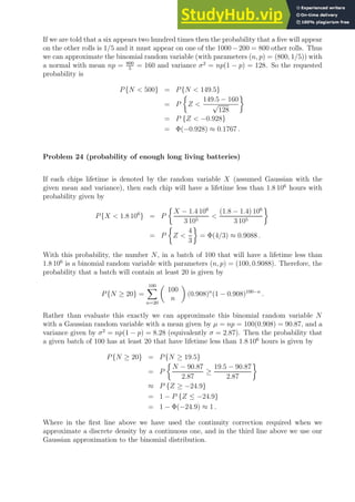 If we are told that a six appears two hundred times then the probability that a five will appear
on the other rolls is 1/5 and it must appear on one of the 1000−200 = 800 other rolls. Thus
we can approximate the binomial random variable (with parameters (n, p) = (800, 1/5)) with
a normal with mean np = 800
5
= 160 and variance σ2
= np(1 − p) = 128. So the requested
probability is
P{N  500} = P{N  149.5}
= P

Z 
149.5 − 160
√
128

= P {Z  −0.928}
= Φ(−0.928) ≈ 0.1767 .
Problem 24 (probability of enough long living batteries)
If each chips lifetime is denoted by the random variable X (assumed Gaussian with the
given mean and variance), then each chip will have a lifetime less than 1.8 106
hours with
probability given by
P{X  1.8 106
} = P

X − 1.4 106
3 105

(1.8 − 1.4) 106
3 105

= P

Z 
4
3

= Φ(4/3) ≈ 0.9088 .
With this probability, the number N, in a batch of 100 that will have a lifetime less than
1.8 106
is a binomial random variable with parameters (n, p) = (100, 0.9088). Therefore, the
probability that a batch will contain at least 20 is given by
P{N ≥ 20} =
100
X
n=20

100
n

(0.908)n
(1 − 0.908)100−n
.
Rather than evaluate this exactly we can approximate this binomial random variable N
with a Gaussian random variable with a mean given by µ = np = 100(0.908) = 90.87, and a
variance given by σ2
= np(1 − p) = 8.28 (equivalently σ = 2.87). Then the probability that
a given batch of 100 has at least 20 that have lifetime less than 1.8 106
hours is given by
P{N ≥ 20} = P{N ≥ 19.5}
= P

N − 90.87
2.87
≥
19.5 − 90.87
2.87

≈ P {Z ≥ −24.9}
= 1 − P {Z ≤ −24.9}
= 1 − Φ(−24.9) ≈ 1 .
Where in the first line above we have used the continuity correction required when we
approximate a discrete density by a continuous one, and in the third line above we use our
Gaussian approximation to the binomial distribution.
 