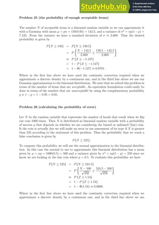 Problem 25 (the probability of enough acceptable items)
The number N of acceptable items is a binomial random variable so we can approximate it
with a Gaussian with mean µ = pn = 150(0.95) = 142.5, and a variance of σ2
= np(1 − p) =
7.125. From the variance we have a standard deviation of σ ≈ 2.669. Thus the desired
probability is given by
P{N ≥ 140} = P{N ≥ 139.5}
= P

N − 142.5
2.669
≥
139.5 − 142.5
2.669

≈ P {Z ≥ −1.127}
= 1 − P {Z ≤ −1.127}
= 1 − Φ(−1.127) ≈ 0.8701 .
Where in the first line above we have used the continuity correction required when we
approximate a discrete density by a continuous one, and in the third line above we use our
Gaussian approximation to the binomial distribution. We note that we solved this problem in
terms of the number of items that are acceptable. An equivalent formulation could easily be
done in terms of the number that are unacceptable by using the complementary probability
q ≡ 1 − p = 1 − 0.95 = 0.05.
Problem 26 (calculating the probability of error)
Let N be the random variable that represents the number of heads that result when we flip
our coin 1000 times. Then N is distributed as binomial random variable with a probability
of success p that depends on whether we are considering the biased or unbiased (fair) coin.
It the coin is actually fair we will make an error in our assessment of its type if N is greater
than 525 according to the statement of this problem. Thus the probability that we reach a
false conclusion is given by
P{N ≥ 525} .
To compute this probability we will use the normal approximation to the binomial distribu-
tion. In this case the normal to use to approximate this binomial distribution has a mean
given by µ = np = 1000(0.5) = 500 and a variance given by σ2
= np(1 − p) = 250 since we
know we are looking at the fair coin where p = 0.5. To evaluate this probability we have
P{N ≥ 525} = P{N ≥ 524.5}
= P

N − 500
√
250
≥
524.5 − 500
√
250

≈ P {Z ≥ 1.54}
= 1 − P {Z ≤ 1.54}
= 1 − Φ(1.54) ≈ 0.0606 .
Where in the first line above we have used the continuity correction required when we
approximate a discrete density by a continuous one, and in the third line above we use
 