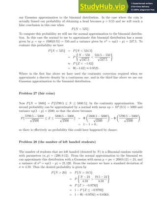 our Gaussian approximation to the binomial distribution. In the case where the coin is
actually biased our probability of obtaining a head becomes p = 0.55 and we will reach a
false conclusion in this case when
P{N  525} .
To compute this probability we will use the normal approximation to the binomial distribu-
tion. In this case the normal to use to approximate this binomial distribution has a mean
given by µ = np = 1000(0.55) = 550 and a variance given by σ2
= np(1 − p) = 247.5. To
evaluate this probability we have
P{N  525} = P{N  524.5}
= P

N − 550
√
247.5

524.5 − 550
√
247.5

≈ P {Z  −1.62}
= Φ(−1.62) ≈ 0.0525 .
Where in the first line above we have used the continuity correction required when we
approximate a discrete density by a continuous one, and in the third line above we use our
Gaussian approximation to the binomial distribution.
Problem 27 (fair coins)
Now P{N = 5800} = P{5799.5 ≤ N ≤ 5800.5}, by the continuity approximation. The
second probability can be approximated by a normal with mean np = 104
(0.5) = 5000 and
variance np(1 − p) = 2500, so that the above becomes
P{
5799.5 − 5000
√
2500
≤ Z ≤
5800.5 − 5000
√
2500
} = Φ

5800.5 − 5000
√
2500

− Φ

5799.5 − 5000
√
2500

= 1 − 1 = 0 ,
so there is effectively no probability this could have happened by chance.
Problem 28 (the number of left handed students)
The number of students that are left handed (denoted by N) is a Binomial random variable
with parameters (n, p) = (200, 0.12). From the normal approximation to the binomial we
can approximate this distribution with a Gaussian with mean µ = pn = 200(0.12) = 24, and
a variance of σ2
= np(1 − p) = 21.120. From the variance we have a standard deviation of
σ ≈ 4.59. Thus the desired probability is given by
P{N  20} = P{N  19.5}
= P

N − 24
4.59

19.5 − 24
4.59

≈ P {Z  −0.9792}
= 1 − P {Z ≤ −0.9792}
= 1 − Φ(−0.9792) ≈ 0.8363 .
 