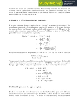 Where in the second line above we have used the continuity correction that improves our
accuracy when we approximate a discrete density by a continuous one, and in the third line
above we use our Gaussian approximation to the binomial distribution. These calculations
can be find in the file chap 5 prob 28.m.
Problem 29 (a simple model of stock movement)
If we count each time the stock rises in value as a “success”, we see that the movement of the
stock for one timestep is a Bernoulli random variable with parameter p. So after n timesteps
the number of rises is a binomial random variable with parameters (n, p). The price of the
security after n timesteps where we have k “successes” will then be given by suk
dn−k
. The
probability we are looking for then is given by
P{suk
dn−k
≥ 1.3 s} = P{uk
dn−k
≥ 1.3}
= P
u
d
k
≥
1.3
dn

= P

k ≥
ln(1.3
dn )
ln(u
d
)

= P

k ≥
ln(1.3) − n ln(d)
ln(u) − ln(d)

.
Using the numbers given in the problem i.e. d = 0.99 u = 1.012, and n = 1000, we have that
ln(1.3) − n ln(d)
ln(u) − ln(d)
≈ 469.2 .
To approximate the above probability we can use the Gaussian approximation to the binomial
distribution, which would have a mean given by np = 0.52(1000) = 520 and a variance given
by np(1 − p) = 249.6, so using this approximation the above probability then becomes
P{k ≥ 469.2} = P{k ≥ 470}
= P{k  469.5}
= P{Z 
469.5 − 520
15.7
}
= P{Z  −3.21}
= 1 − P{Z  −3.21}
= 1 − Φ(−3.23) ≈ 0.9994 .
Problem 30 (priors on the type of region)
Let E be the event that we make an error in our classification of the given pixel. Then we
can make an error in two symmetric ways. The first is that we classify the pixel as black
when it should be classified as white. The second is where we classify the pixel as white
 