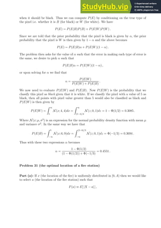 when it should be black. Thus we can compute P(E) by conditioning on the true type of
the pixel i.e. whether it is B (for black) or W (for white). We have
P(E) = P(E|B)P(B) + P(E|W)P(W) .
Since we are told that the prior probability that the pixel is black is given by α, the prior
probability that the pixel is W is then given by 1 − α and the above becomes
P(E) = P(E|B)α + P(E|W)(1 − α) .
The problem then asks for the value of α such that the error in making each type of error is
the same, we desire to pick α such that
P(E|B)α = P(E|W)(1 − α) ,
or upon solving for α we find that
α =
P(E|W)
P(E|W) + P(E|B)
.
We now need to evaluate P(E|W) and P(E|B). Now P(E|W) is the probability that we
classify this pixel as black given that it is white. If we classify the pixel with a value of 5 as
black, then all points with pixel value greater than 5 would also be classified as black and
P(E|W) is then given by
P(E|W) =
Z ∞
5
N (x; 4, 4)dx =
Z ∞
(5−4)/2
N (z; 0, 1)dz = 1 − Φ(1/2) = 0.3085 .
Where N (x; µ, σ2
) is an expression for the normal probability density function with mean µ
and variance σ2
. In the same way we have that
P(E|B) =
Z 5
−∞
N (x; 6, 9)dx =
Z (5−6)/3
−∞
N (z; 0, 1)dz = Φ(−1/3) = 0.3694 .
Thus with these two expressions α becomes
α =
1 − Φ(1/2)
(1 − Φ(1/2)) + Φ(−1/3)
= 0.4551 .
Problem 31 (the optimal location of a fire station)
Part (a): If x (the location of the fire) is uniformly distributed in [0, A) then we would like
to select a (the location of the fire station) such that
F(a) ≡ E[ |X − a| ] ,
 