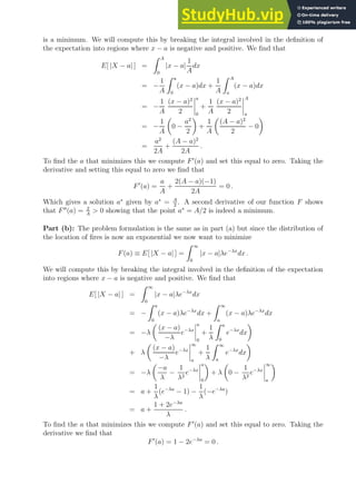 is a minimum. We will compute this by breaking the integral involved in the definition of
the expectation into regions where x − a is negative and positive. We find that
E[ |X − a| ] =
Z A
0
|x − a|
1
A
dx
= −
1
A
Z a
0
(x − a)dx +
1
A
Z A
a
(x − a)dx
= −
1
A
(x − a)2
2
a
0
+
1
A
(x − a)2
2
A
a
= −
1
A

0 −
a2
2

+
1
A

(A − a)2
2
− 0

=
a2
2A
+
(A − a)2
2A
.
To find the a that minimizes this we compute F′
(a) and set this equal to zero. Taking the
derivative and setting this equal to zero we find that
F′
(a) =
a
A
+
2(A − a)(−1)
2A
= 0 .
Which gives a solution a∗
given by a∗
= A
2
. A second derivative of our function F shows
that F′′
(a) = 2
A
 0 showing that the point a∗
= A/2 is indeed a minimum.
Part (b): The problem formulation is the same as in part (a) but since the distribution of
the location of fires is now an exponential we now want to minimize
F(a) ≡ E[ |X − a| ] =
Z ∞
0
|x − a|λe−λx
dx .
We will compute this by breaking the integral involved in the definition of the expectation
into regions where x − a is negative and positive. We find that
E[ |X − a| ] =
Z ∞
0
|x − a|λe−λx
dx
= −
Z a
0
(x − a)λe−λx
dx +
Z ∞
a
(x − a)λe−λx
dx
= −λ

(x − a)
−λ
e−λx
a
0
+
1
λ
Z a
0
e−λx
dx

+ λ

(x − a)
−λ
e−λx
∞
a
+
1
λ
Z ∞
a
e−λx
dx

= −λ

−a
λ
−
1
λ2
e−λx
a
0

+ λ

0 −
1
λ2
e−λx
∞
a

= a +
1
λ
(e−λa
− 1) −
1
λ
(−e−λa
)
= a +
1 + 2e−λa
λ
.
To find the a that minimizes this we compute F′
(a) and set this equal to zero. Taking the
derivative we find that
F′
(a) = 1 − 2e−λa
= 0 .
 