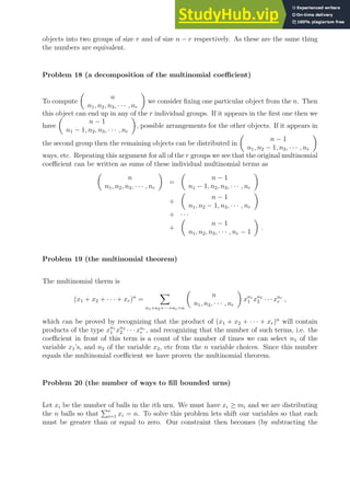 objects into two groups of size r and of size n − r respectively. As these are the same thing
the numbers are equivalent.
Problem 18 (a decomposition of the multinomial coefficient)
To compute

n
n1, n2, n3, · · · , nr

we consider fixing one particular object from the n. Then
this object can end up in any of the r individual groups. If it appears in the first one then we
have

n − 1
n1 − 1, n2, n3, · · · , nr

, possible arrangements for the other objects. If it appears in
the second group then the remaining objects can be distributed in

n − 1
n1, n2 − 1, n3, · · · , nr

ways, etc. Repeating this argument for all of the r groups we see that the original multinomial
coefficient can be written as sums of these individual multinomial terms as

n
n1, n2, n3, · · · , nr

=

n − 1
n1 − 1, n2, n3, · · · , nr

+

n − 1
n1, n2 − 1, n3, · · · , nr

+ · · ·
+

n − 1
n1, n2, n3, · · · , nr − 1

.
Problem 19 (the multinomial theorem)
The multinomial therm is
(x1 + x2 + · · · + xr)n
=
X
n1+n2+···+nr=n

n
n1, n2, · · · , nr

xn1
1 xn2
2 · · ·xnr
r ,
which can be proved by recognizing that the product of (x1 + x2 + · · · + xr)n
will contain
products of the type xn1
1 xn2
2 · · · xnr
r , and recognizing that the number of such terms, i.e. the
coefficient in front of this term is a count of the number of times we can select n1 of the
variable x1’s, and n2 of the variable x2, etc from the n variable choices. Since this number
equals the multinomial coefficient we have proven the multinomial theorem.
Problem 20 (the number of ways to fill bounded urns)
Let xi be the number of balls in the ith urn. We must have xi ≥ mi and we are distributing
the n balls so that
Pr
i=1 xi = n. To solve this problem lets shift our variables so that each
must be greater than or equal to zero. Our constraint then becomes (by subtracting the
 