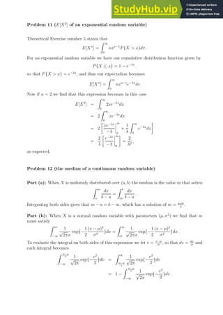 Problem 11 (E[X2
] of an exponential random variable)
Theoretical Exercise number 5 states that
E[Xn
] =
Z ∞
0
nxn−1
P{X  x}dx .
For an exponential random variable we have our cumulative distribution function given by
P{X ≤ x} = 1 − e−λx
.
so that P{X  x} = e−λx
, and thus our expectation becomes
E[Xn
] =
Z ∞
0
nxn−1
e−λx
dx
Now if n = 2 we find that this expression becomes in this case
E[X2
] =
Z ∞
0
2xe−λx
dx
= 2
Z ∞
0
xe−λx
dx
= 2

xe−λx
−λ
∞
0
+
1
λ
Z ∞
0
e−λx
dx

=
2
λ

e−λx
−λ
∞
0

=
2
λ2
,
as expected.
Problem 12 (the median of a continuous random variable)
Part (a): When X is uniformly distributed over (a, b) the median is the value m that solves
Z m
a
dx
b − a
=
Z b
m
dx
b − a
.
Integrating both sides gives that m − a = b − m, which has a solution of m = a+b
2
.
Part (b): When X is a normal random variable with parameters (µ, σ2
) we find that m
must satisfy
Z m
−∞
1
√
2πσ
exp{−
1
2
(x − µ)2
σ2
}dx =
Z ∞
m
1
√
2πσ
exp{−
1
2
(x − µ)2
σ2
}dx .
To evaluate the integral on both sides of this expression we let v = x−µ
σ
, so that dv = dx
σ
and
each integral becomes
Z m−µ
σ
−∞
1
√
2π
exp{−
v2
2
}dv =
Z ∞
m−µ
σ
1
√
2π
exp{−
v2
2
}dv
= 1 −
Z m−µ
σ
−∞
1
√
2π
exp{−
v2
2
}dv .
 