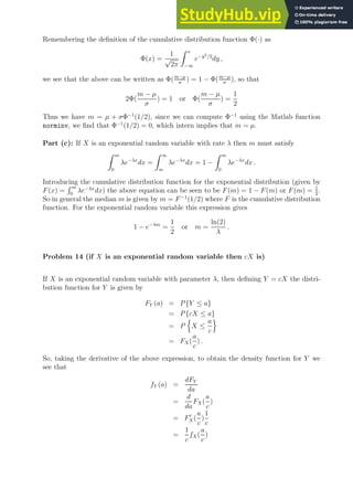 Remembering the definition of the cumulative distribution function Φ(·) as
Φ(x) =
1
√
2π
Z x
−∞
e−y2/2
dy ,
we see that the above can be written as Φ(m−µ
σ
) = 1 − Φ(m−µ
σ
), so that
2Φ(
m − µ
σ
) = 1 or Φ(
m − µ
σ
) =
1
2
Thus we have m = µ + σΦ−1
(1/2), since we can compute Φ−1
using the Matlab function
norminv, we find that Φ−1
(1/2) = 0, which intern implies that m = µ.
Part (c): If X is an exponential random variable with rate λ then m must satisfy
Z m
0
λe−λx
dx =
Z ∞
m
λe−λx
dx = 1 −
Z m
0
λe−λx
dx .
Introducing the cumulative distribution function for the exponential distribution (given by
F(x) =
R m
0
λe−λx
dx) the above equation can be seen to be F(m) = 1 − F(m) or F(m) = 1
2
.
So in general the median m is given by m = F−1
(1/2) where F is the cumulative distribution
function. For the exponential random variable this expression gives
1 − e−λm
=
1
2
or m =
ln(2)
λ
.
Problem 14 (if X is an exponential random variable then cX is)
If X is an exponential random variable with parameter λ, then defining Y = cX the distri-
bution function for Y is given by
FY (a) = P{Y ≤ a}
= P{cX ≤ a}
= P
n
X ≤
a
c
o
= FX(
a
c
) .
So, taking the derivative of the above expression, to obtain the density function for Y we
see that
fY (a) =
dFY
da
=
d
da
FX (
a
c
)
= F′
X (
a
c
)
1
c
=
1
c
fX(
a
c
)
 