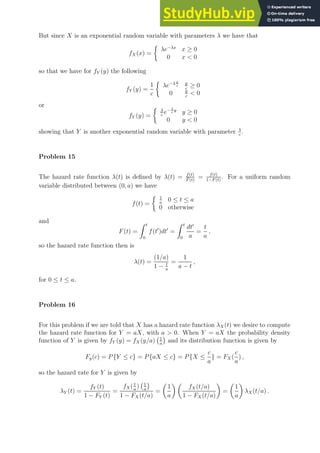 But since X is an exponential random variable with parameters λ we have that
fX (x) =

λe−λx
x ≥ 0
0 x  0
so that we have for fY (y) the following
fY (y) =
1
c

λe−λy
c
y
c
≥ 0
0 y
c
 0
or
fY (y) =
 λ
c
e− λ
c
y
y ≥ 0
0 y  0
showing that Y is another exponential random variable with parameter λ
c
.
Problem 15
The hazard rate function λ(t) is defined by λ(t) = f(t)
F̄ (t)
= f(t)
1−F (t)
. For a uniform random
variable distributed between (0, a) we have
f(t) =
 1
a
0 ≤ t ≤ a
0 otherwise
and
F(t) =
Z t
0
f(t′
)dt′
=
Z t
0
dt′
a
=
t
a
,
so the hazard rate function then is
λ(t) =
(1/a)
1 − t
a
=
1
a − t
,
for 0 ≤ t ≤ a.
Problem 16
For this problem if we are told that X has a hazard rate function λX(t) we desire to compute
the hazard rate function for Y = aX, with a  0. When Y = aX the probability density
function of Y is given by fY (y) = fX (y/a) 1
a

and its distribution function is given by
Fy(c) = P{Y ≤ c} = P{aX ≤ c} = P{X ≤
c
a
} = FX (
c
a
) ,
so the hazard rate for Y is given by
λY (t) =
fY (t)
1 − FY (t)
=
fX( t
a
) 1
a

1 − FX (t/a)
=

1
a
 
fX(t/a)
1 − FX (t/a)

=

1
a

λX(t/a) .
 