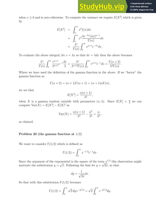 when x ≥ 0 and is zero otherwise. To compute the variance we require E[X2
] which is given
by
E[X2
] =
Z ∞
0
x2
f(x)dx
=
Z ∞
0
x2 λe−λx
(λx)α−1
Γ(α)
dx
=
λα
Γ(α)
Z ∞
0
xα+1
e−λx
dx .
To evaluate the above integral, let v = λx so that dv = λdx then the above becomes
λα
Γ(α)
Z ∞
0
vα+1
λα+1
e−v dv
λ
=
λα
λα+2Γ(α)
Z ∞
0
vα+1
e−v
dv =
Γ(α + 2)
λ2Γ(α)
.
Where we have used the definition of the gamma function in the above. If we “factor” the
gamma function as
Γ(α + 2) = (α + 1)Γ(α + 1) = (α + 1)αΓ(α) ,
we see that
E[X2
] =
α(α + 1)
λ2
,
when X is a gamma random variable with parameters (α, λ). Since E[X] = α
λ
we can
compute Var(X) = E[X2
] − E[X]2
as
Var(X) =
α(α + 1)
λ2
−
α2
λ2
=
α
λ2
,
as claimed.
Problem 20 (the gamma function at 1/2)
We want to consider Γ(1/2) which is defined as
Γ(1/2) =
Z ∞
0
x−1/2
e−x
dx .
Since the argument of the exponential is the square of the term x1/2
this observation might
motivate the substitution y =
√
x. Following the hint let y =
√
2x, so that
dy =
1
√
2x
dx .
So that with this substitution Γ(1/2) becomes
Γ(1/2) =
Z ∞
0
√
2 dy e−y2/2
=
√
2
Z ∞
0
e−y2/2
dy .
 
