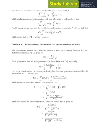 Now from the normalization of the standard Gaussian we know that
Z ∞
−∞
1
√
2π
exp{−
y2
2
}dy = 1 ,
which easily transforms (by integrating only over the positive real numbers) into
2
Z ∞
0
1
√
2π
exp{−
y2
2
}dy = 1 .
Finally manipulating this into the specific integral required to evaluate Γ(1/2) we find that
√
2
Z ∞
0
exp{−
y2
2
}dy =
√
π ,
which shows that Γ(1/2) =
√
π as requested.
Problem 21 (the hazard rate function for the gamma random variable)
The hazard rate function for a random variable T that has a density function f(t) and
distribution function F(t) is given by
λ(t) =
f(t)
1 − F(t)
.
For a gamma distribution with parameters (α, λ) we know our f(t) is given by
f(t) =
(
λe−λt(λt)α−1
Γ(α)
t ≥ 0
0 t  0 .
Lets begin by calculating the cumulative density function for a gamma random variable with
parameters (α, λ). We find that
F(t) =
Z t
0
f(ξ)dξ =
Z t
0
λe−λξ
(λξ)α−1
Γ(α)
dξ ,
which cannot be simplified further. We then have that
1 − F(t) =
Z ∞
0
f(ξ)dξ −
Z t
0
f(ξ)dξ
=
Z ∞
t
f(ξ)dξ
=
Z ∞
t
λe−λξ
(λξ)α−1
Γ(α)
dξ ,
which also cannot be simplified further. Thus our hazard rate is given by
λ(t) =
λe−λt(λt)α−1
Γ(α)
R ∞
t
λe−λξ(λξ)α−1
Γ(α)
dξ
=
tα−1
e−λt
R ∞
t
ξα−1e−λξdξ
=
1
R ∞
t
ξ
t
α−1
e−λ(ξ−t)dξ .
 