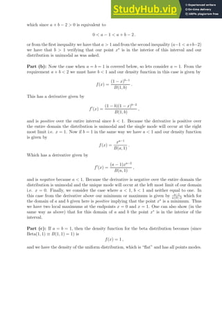 which since a + b − 2  0 is equivalent to
0  a − 1  a + b − 2 .
or from the first inequality we have that a  1 and from the second inequality (a−1  a+b−2)
we have that b  1 verifying that our point x∗
is in the interior of this interval and our
distribution is unimodal as was asked.
Part (b): Now the case when a = b = 1 is covered below, so lets consider a = 1. From the
requirement a + b  2 we must have b  1 and our density function in this case is given by
f(x) =
(1 − x)b−1
B(1, b)
.
This has a derivative given by
f′
(x) =
(1 − b)(1 − x)b−2
B(1, b)
,
and is positive over the entire interval since b  1. Because the derivative is positive over
the entire domain the distribution is unimodal and the single mode will occur at the right
most limit i.e. x = 1. Now if b = 1 in the same way we have a  1 and our density function
is given by
f(x) =
xa−1
B(a, 1)
.
Which has a derivative given by
f′
(x) =
(a − 1)xa−2
B(a, 1)
,
and is negative because a  1. Because the derivative is negative over the entire domain the
distribution is unimodal and the unique mode will occur at the left most limit of our domain
i.e. x = 0. Finally, we consider the case where a  1, b  1 and neither equal to one. In
this case from the derivative above our minimum or maximum is given by a−1
a+b−2
which for
the domain of a and b given here is positive implying that the point x∗
is a minimum. Thus
we have two local maximums at the endpoints x = 0 and x = 1. One can also show (in the
same way as above) that for this domain of a and b the point x∗
is in the interior of the
interval.
Part (c): If a = b = 1, then the density function for the beta distribution becomes (since
Beta(1, 1) ≡ B(1, 1) = 1) is
f(x) = 1 ,
and we have the density of the uniform distribution, which is “flat” and has all points modes.
 