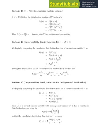 Problem 28 (Y = F(X) is a uniform random variable)
If Y = F(X) then the distribution function of Y is given by
FY (a) = P{Y ≤ a}
= P{F(X) ≤ a}
= P{X ≤ F−1
(a)}
= F(F−1
(a)) = a .
Thus fY (a) = dFY
da
= 1, showing that Y is a uniform random variable.
Problem 29 (the probability density function for Y = aX + b)
We begin by computing the cumulative distribution function of the random variable Y as
FY (y) = P{Y ≤ y}
= P{aX + b ≤ y}
= P{X ≤
y − b
a
}
= FX(
y − b
a
) .
Taking the derivative to obtain the distribution function for Y we find that
fY (y) =
dFY
dy
= F′
X(
y − b
a
)
1
a
=
1
a
fX(
y − b
a
) .
Problem 30 (the probability density function for the lognormal distribution)
We begin by computing the cumulative distribution function of the random variable Y as
FY (a) = P{Y ≤ a}
= P{eX
≤ a}
= P{X ≤ log(a)}
= FX (log(a)) .
Since X is a normal random variable with mean µ and variance σ2
it has a cumulative
distribution function given by
FX(a) = Φ

a − µ
σ

so that the cumulative distribution function for Y becomes
FY (a) = Φ

log(a) − µ
σ

.
 