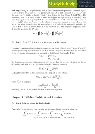 Part (c): Now Q1 is the probability that X and Y are relatively prime will be true if P1 = 2
is not a divisor of X and Y . The probability that P1 is not a divisor of X is 1/P1 and
the same for Y . So the probability that P1 is a divisor for both X and Y is (1/P1)2
. The
probability that P1 is not a divisor of both will happen with probability 1 − (1/P1)2
. The
same logic applies for P2 giving that the probability that X and Y don’t have P2 as a factor
is 1 − (1/P2)2
. Since for X and Y be be relatively prime they cannot have any Pi as a joint
factor, and thus we are looking for the conjunction of each of the individual probabilities.
This is that P1 is not a divisor, that P2 is not a divisor, etc. This requires the product of all
of these terms giving for Q1 that
Q1 =
∞
Y
i=1

1 −
1
P2
i

=
∞
Y
i=1

P2
i − 1
P2
i

.
Problem 32 (the P.D.F. for Y = g(X), when g is decreasing)
Theorem 7.1 expresses how to obtain the probability density function for Y when Y = g(X)
and the probability density function for X is known. To prove this result in the case when
g(·) is decreasing lets compute the cumulative distribution function for Y i.e.
FY (y) = P{Y ≤ y}
= P{g(X) ≤ y}
By plotting a typical decreasing function g(x) we see that the set above is given by the set
of x values such that x ≥ g−1
(y) and the above expression becomes
FY (y) =
Z ∞
g−1(y)
f(x)dx .
Talking the derivative of this expression with respect to y we obtain
F′
Y (y) = f(g−1
(y))(−1)
dg−1
(y)
dy
.
Since dg−1(y)
dy
is negative
(−1)
dg−1
(y)
dy
=
dg−1
(y)
dy
,
and using this in the above the theorem in this case is proven.
Chapter 5: Self-Test Problems and Exercises
Problem 1 (playing times for basketball)
Part (a): The probability that the players plays over fifteen minute is given by
Z 40
15
f(x)dx =
Z 20
15
0.025dx +
Z 30
20
0.05dx +
Z 40
30
0.025dx
= 0.025 · (5) + 0.05 · (10) + 0.025 · (10) = 0.875 .
 