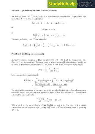 Problem 5 (a discrete uniform random variable)
We want to prove that X = int(nU) + 1 is a uniform random variable. To prove this first
fix n, then X = i is true if and only if
Int(nU) + 1 = i for i = 1, 2, 3, · · · , n .
or
Int(nU) = i − 1 .
or
i − 1
n
≤ U 
i
n
for i = 1, 2, 3, · · · , n
Thus the probability that X = i is equal to
P{X = i} =
Z i
n
i−1
n
1dξ =
i
n
−
i − 1
n
=
1
n
for i = 1, 2, 3, · · · , n .
Problem 6 (bidding on a contract)
Assume we select a bid price b. Then our profit will be b − 100 if get the contract and zero
if we don’t get the contract. Thus our profit is a random variable that depends on the bid
received by the competing company u. Our profit is then given by (here P is for profit)
P(b) =

0 b  u
b − 100 b  u
Lets compute the expected profit
E[P(b)] =
Z b
70
0 ·
1
140 − 70
dξ +
Z 140
b
(b − 100) ·
1
140 − 70
dξ
=
(b − 100)(140 − b)
70
=
240b − b2
− 14000
70
.
Then to find the maximum of the expected profit we take the derivative of the above expres-
sion with respect to b, setting that expression equal to zero and solve for b. The derivative
set equal to zero is given by
dE[P(b)]
db
=
1
70
(240 − 2b) = 0 .
Which has b = 120 as a solution. Since d2E[P (b)]
db2 = − 2
70
 0, this value of b is indeed
a maximum of the function P(b). Using this value of b our expected profit is given by
400
70
= 40
7
.
 