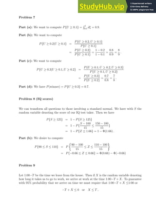 Problem 7
Part (a): We want to compute P{U ≥ 0.1} =
R 1
0.1
dξ = 0.9.
Part (b): We want to compute
P{U ≥ 0.2|U ≥ 0.1} =
P{U ≥ 0.2, U ≥ 0.1}
P{U ≥ 0.1}
=
P{U ≥ 0.2}
P{U ≥ 0.1}
=
1 − 0.2
1 − 0.1
=
0.8
0.9
=
8
9
.
Part (c): We want to compute
P{U ≥ 0.3|U ≥ 0.1, U ≥ 0.2} =
P{U ≥ 0.1, U ≥ 0.2, U ≥ 0.3}
P{U ≥ 0.1, U ≥ 0.2}
=
P{U ≥ 0.3}
P{U ≥ 0.2}
=
0.7
0.8
=
7
8
.
Part (d): We have P(winner) = P{U ≥ 0.3} = 0.7.
Problem 8 (IQ scores)
We can transform all questions to those involving a standard normal. We have with S the
random variable denoting the score of our IQ test taker. Then we have
P{S ≥ 125} = 1 − P{S ≥ 125}
= 1 − P{
S − 100
15
≤
150 − 100
15
}
= 1 − P{Z ≤ 1.66} = 1 − Φ(1.66) .
Part (b): We desire to compute
P{90 ≤ S ≤ 110} = P

90 − 100
15
≤ Z ≤
110 − 100
15

= P{−0.66 ≤ Z ≤ 0.66} = Φ(0.66) − Φ(−0.66)
Problem 9
Let 1:00−T be the time we leave from the house. Then if X is the random variable denoting
how long it takes us to go to work, we arrive at work at the time 1:00−T + X. To guarantee
with 95% probability that we arrive on time we must require that 1:00−T + X ≤1:00 or
−T + X ≤ 0 or X ≤ T ,
 
