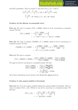 with 95% probability. Thus we require T such that P{X ≤ T} = 0.95 or
P{
X − 40
7
≤
T − 40
7
} = 0.95 ⇒ Φ(
T − 40
7
) = 0.95 ,
T − 40
7
= Φ−1
(0.95) ⇒ T = 40 + 7Φ−1
(0.95) .
Problem 10 (the lifetime of automobile tires)
Part (a): We want to compute P{X ≥ 40000}, which we do by converting to a standard
normal. We find
P{X ≥ 40000} = P

X − 34000
4000
≥ 1.5

= 1 − P{Z  1.5} = 1 − Φ(1.5) = 0.0668 .
Part (b): We want to compute P{30000 ≤ X ≤ 35000}, which we do by converting to a
standard normal. We find
P{30000 ≤ X ≤ 35000} = P

30000 − 34000
4000
≤ Z ≤
35000 − 34000
4000

= P{−1 ≤ Z ≤ 0.25} ≈ 0.4401 .
Part (c): We want to compute
P{X ≥ 40000|X ≥ 30000} =
P{X ≥ 40000, X ≥ 30000}
P{X ≥ 30000}
=
P{X ≥ 40000}
P{X ≥ 30000}
.
We again do this by converting to a standard normal. We find
P{X ≥ 40000}
P{X ≥ 30000}
=
P

Z ≥ 40000−34000
4000
P

Z ≥ 30000−34000
4000
=
1 − Φ(1.5)
1 − Φ(−1.0)
= 0.0794 .
All of these calculations can be found in the Matlab file chap 5 st 10.m.
Problem 11 (the annual rainfall in Cleveland)
Part (a): Let X be the random variable denting the annual rainfall in Cleveland. Then we
want to evaluate P{X ≥ 44}. Which we can do by converting to a standard normal. We
find that
P{X ≥ 44} = P

X − 40.2
8.4
≥
44 − 40.2
8.4

= 1 − Φ(0.452) = 0.3255 .
 