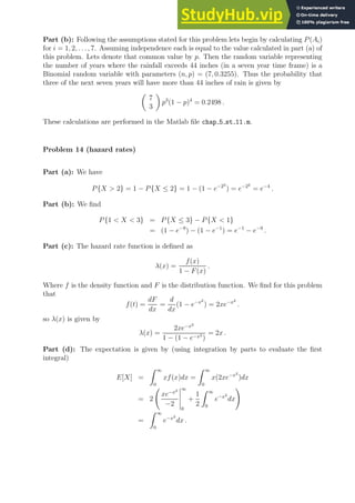 Part (b): Following the assumptions stated for this problem lets begin by calculating P(Ai)
for i = 1, 2, . . . , 7. Assuming independence each is equal to the value calculated in part (a) of
this problem. Lets denote that common value by p. Then the random variable representing
the number of years where the rainfall exceeds 44 inches (in a seven year time frame) is a
Binomial random variable with parameters (n, p) = (7, 0.3255). Thus the probability that
three of the next seven years will have more than 44 inches of rain is given by

7
3

p3
(1 − p)4
= 0.2498 .
These calculations are performed in the Matlab file chap 5 st 11.m.
Problem 14 (hazard rates)
Part (a): We have
P{X  2} = 1 − P{X ≤ 2} = 1 − (1 − e−22
) = e−22
= e−4
.
Part (b): We find
P{1  X  3} = P{X ≤ 3} − P{X  1}
= (1 − e−9
) − (1 − e−1
) = e−1
− e−9
.
Part (c): The hazard rate function is defined as
λ(x) =
f(x)
1 − F(x)
.
Where f is the density function and F is the distribution function. We find for this problem
that
f(t) =
dF
dx
=
d
dx
(1 − e−x2
) = 2xe−x2
.
so λ(x) is given by
λ(x) =
2xe−x2
1 − (1 − e−x2
)
= 2x .
Part (d): The expectation is given by (using integration by parts to evaluate the first
integral)
E[X] =
Z ∞
0
xf(x)dx =
Z ∞
0
x(2xe−x2
)dx
= 2
xe−x2
−2
∞
0
+
1
2
Z ∞
0
e−x2
dx
!
=
Z ∞
0
e−x2
dx .
 