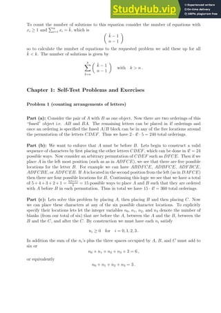 To count the number of solutions to this equation consider the number of equations with
xi ≥ 1 and
Pn
i=1 xi = k̂, which is 
k̂ − 1
n − 1

so to calculate the number of equations to the requested problem we add these up for all
k̂  k. The number of solutions is given by
k
X
k̂=n

k̂ − 1
n − 1

with k  n .
Chapter 1: Self-Test Problems and Exercises
Problem 1 (counting arrangements of letters)
Part (a): Consider the pair of A with B as one object. Now there are two orderings of this
“fused” object i.e. AB and BA. The remaining letters can be placed in 4! orderings and
once an ordering is specified the fused A/B block can be in any of the five locations around
the permutation of the letters CDEF. Thus we have 2 · 4! · 5 = 240 total orderings.
Part (b): We want to enforce that A must be before B. Lets begin to construct a valid
sequence of characters by first placing the other letters CDEF, which can be done in 4! = 24
possible ways. Now consider an arbitrary permutation of CDEF such as DFCE. Then if we
place A in the left most position (such as as in ADFCE), we see that there are five possible
locations for the letter B. For example we can have ABDFCE, ADBFCE, ADFBCE,
ADFCBE, or ADFCEB. If A is located in the second position from the left (as in DAFCE)
then there are four possible locations for B. Continuing this logic we see that we have a total
of 5 + 4 + 3 + 2 + 1 = 5(5+1)
2
= 15 possible ways to place A and B such that they are ordered
with A before B in each permutation. Thus in total we have 15 · 4! = 360 total orderings.
Part (c): Lets solve this problem by placing A, then placing B and then placing C. Now
we can place these characters at any of the six possible character locations. To explicitly
specify their locations lets let the integer variables n0, n1, n2, and n3 denote the number of
blanks (from our total of six) that are before the A, between the A and the B, between the
B and the C, and after the C. By construction we must have each ni satisfy
ni ≥ 0 for i = 0, 1, 2, 3 .
In addition the sum of the ni’s plus the three spaces occupied by A, B, and C must add to
six or
n0 + n1 + n2 + n3 + 3 = 6 ,
or equivalently
n0 + n1 + n2 + n3 = 3 .
 