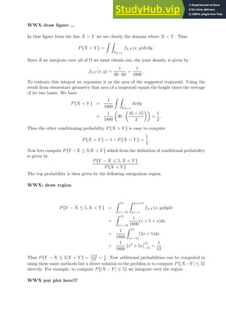 WWX draw figure ...
In that figure form the line X = Y we see clearly the domain where X  Y . Thus
P{X  Y } =
Z Z
ΩXY
fX,Y (x, y)dxdy .
Since if we integrate over all of Ω we must obtain one, the joint density is given by
fX,Y (x, y) =
1
30 · 60
=
1
1800
.
To evaluate this integral we regonnize it as the area of the suggested trapezoid. Using the
result from elementary geometry that area of a trapezoid equals the height times the average
of its two bases. We have
P{X  Y } =
1
1800
Z Z
ΩXY
dxdy
=
1
1800

30 ·

45 + 15
2

=
1
2
.
Thus the other conditioning probability P{X  Y } is easy to compute
P{X  Y } = 1 − P{X  Y } =
1
2
.
Now lets compute P{Y −X ≤ 5|X  Y } which from the definition of conditional probability
is given by
P{Y − X ≤ 5, X  Y }
P{X  Y }
.
The top probability is then given by the following integration region.
WWX: draw region
P{Y − X ≤ 5, X  Y } =
Z 15
x=−15
Z y=x+5
y=−x
fX,Y (x, y)dydx
=
Z 15
x=−15
1
1800
(x + 5 + x)dx
=
1
1800
Z 15
x=−15
(2x + 5)dx
=
1
1800
x2
+ 5x
15
−15
=
1
12
.
Thus P{Y − X ≤ 5|X  Y } = 1/12
1/2
= 1
6
. Now additional probabilities can be computed in
using these same methods but a direct solution to the problem is to compute P{|X −Y | ≤ 5}
directly. For example, to compute P{|X − Y | ≤ 5} we integrate over the region
WWX put plot here!!!
 