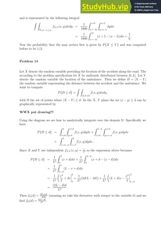 and is represented by the following integral
Z Z
Ω{|X−Y |≤5}
fX,Y (x, y)dxdy =
1
1800
Z +15
x=−15
Z x+5
y=x−5
dydx
=
1
1800
Z 15
x=−15
(x + 5 − (x − 5))dx =
1
6
.
Now the probability that the man arrives first is given by P{X ≤ Y } and was computed
before to be 1/2.
Problem 14
Let X denote the random variable providing the location of the accident along the road. The
according to the problem specification let X be uniformly distributed between [0, L]. Let Y
denote the random variable the location of the ambulance. Then we define D = |X − Y |
the random variable representing the distance between the accident and the ambulance. We
want to compute
P{D ≤ d} =
Z Z
X,Y ∈Ω
f(x, y)dxdy ,
with Ω the set of points where |X − Y | ≤ d. In the X, Y plane the set |x − y| ≤ d can be
graphically represented by
WWX put drawing!!!
Using the diagram we see how to analytically integrate over the domain Ω. Specifically we
have
P{D ≤ d} =
Z d
x=0
Z x+d
y=0
f(x, y)dydx +
Z L−d
x=d
Z x+d
y=x−d
f(x, y)dydx
+
Z L
x=L−d
Z L
x−d
f(x, y)dydx ,
Since X and Y are independent fX,Y (x, y) = 1
L2 so the expression above becomes
P{D ≤ d} =
1
L2
Z d
0
(x + d)dx +
1
L2
Z L−d
d
(x + d − (x − d))dx
+
1
L2
Z L
L−d
(L − x + d)dx
=
1
L2

x2
2
+ dx
d
0
+
1
L2
(2d(L − 2d)) +
1
L2

(L + d)x −
x2
2
L
L−d
=
(2L − d)d
L2
.
Then fD(d) = dFD(d)
d(d)
(meaning we take the derivative with resepct to the variable d) and we
find fD(d) = 2(L−d)
L2 .
 