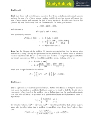 Problem 32
Part (a): Since each week the gross sales is a draw from an independent normal random
variable the sum of n of these normal random variables is another normal with mean the
sum of the n means and variance the sum of the n variances. For the case given in this
problem we have two normals over the two weeks and the mean gross sales is
µ = 2200 + 2200 = 4400 .
and variance is
σ2
= 2302
+ 2302
= 105800 .
The we desire to compute
P{Sales ≥ 5000} = 1 − P{Sales ≤ 5500}
= 1 − P

S − 4400
325.2
≤
5000 − 4400
325.2

= 1 − Φ(1.8446) = 0.0325 .
Part (b): In this part of the problem I’ll compute the probability that the weekly sales
will exceed 2000 by treating this probability as the probability of success under a Binomial
random variable model. I’ll use the Binomial mass function to compute the probability that
our weekly sales exceeds 2000 in two of the next three weeks. Defining p to to be
p = P{Sales ≥ 2000}
= 1 − P

Sales − 2200
230
≤
2000 − 2200
230

.
Then with this probability we are after is
Ps =

3
2

p2
(1 − p)1
+

3
3

p3
= 0.9033 .
Problem 44
This is a problem in so called Bayesian inference. By this what I mean is that given informa-
tion about the number of accidents that have occurred, we want to find the density (given
this number of accidents) of the accident rate λ. Before observing the number of accidents
in a year, the unknown λ is governed by a gamma distribution with parameters s and α.
Specifically,
f(λ) =
(
se−sλ(sλ)α−1
Γ(α)
λ ≥ 0
0 λ  0
.
We wish to evaluate p(λ|N = n) where p(λ|N = n) is the probability that λ takes a given
value after the observation that n accident occurred last year. From Bayes’ rule we have
that
P(λ|N = n) =
p(N = n|λ)f(λ)
R
Λ
p(N = n|λ)f(λ)dλ
∝ p(N = n|λ)f(λ) .
 