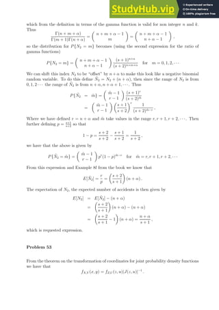 which from the definition in terms of the gamma function is valid for non integer n and k.
Thus
Γ(n + m + α)
Γ(m + 1)Γ(n + α)
=

n + m + α − 1
m

=

n + m + α − 1
n + α − 1

,
so the distribution for P{N2 = m} becomes (using the second expression for the ratio of
gamma functions)
P{N2 = m} =

n + m + α − 1
n + α − 1

(s + 1)n+α
(s + 2)n+m+α
for m = 0, 1, 2, · · ·
We can shift this index N2 to be “offset” by n+ α to make this look like a negative binomial
random variable. To do this define Ñ2 = N2 + (n + α), then since the range of N2 is from
0, 1, 2 · · · the range of Ñ2 is from n + α, n + α + 1, · · ·. Thus
P{Ñ2 = m̃} =

m̃ − 1
r − 1

(s + 1)r
(s + 2)m̃
=

m̃ − 1
r − 1
 
s + 1
s + 2
r
1
(s + 2)m̃−r
,
Where we have defined r = n + α and m̃ take values in the range r, r + 1, r + 2, · · ·. Then
further defining p = s+1
s+2
so that
1 − p =
s + 2
s + 2
−
s + 1
s + 2
=
1
s + 2
,
we have that the above is given by
P{Ñ2 = m̃} =

m̃ − 1
r − 1

pr
(1 − p)m̃−r
for m̃ = r, r + 1, r + 2, · · ·
From this expression and Example 8f from the book we know that
E[Ñ2] =
r
p
=

s + 2
s + 1

(n + α) .
The expectation of N2, the expected number of accidents is then given by
E[N2] = E[Ñ2] − (n + α)
=

s + 2
s + 1

(n + α) − (n + α)
=

s + 2
s + 1
− 1

(n + α) =
n + α
s + 1
,
which is requested expression.
Problem 53
From the theorem on the transformation of coordinates for joint probability density functions
we have that
fX,Y (x, y) = fZ,U (z, u)|J(z, u)|−1
.
 