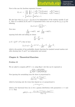 Now in this case the Jacobian expression becomes
J(z, u) =
∂x
∂z
∂x
∂u
∂y
∂z
∂y
∂u
=
√
2z−1/2
(1/2) cos(u) −
√
2z1/2
sin(u)
√
2z−1/2
(1/2) sin(u) +
√
2z1/2
cos(u)
=
2
2
cos2
(u) +
2
2
sin2
(u) = 1 .
We also have that fX,Y (x, y) = fZ(z)fU (u) by independence of the random variable Z and
U. Since Z is uniform [0, 2π] and U is exponential with a rate one we get for fX,Y (x, y) the
following
fX,Y (x, y) =

1
2π

1e−z
.
Now since
X
√
2Z
= cos(U) and
Y
√
2Z
= sin(U) ,
squaring both sides and adding we obtain
X2
2Z
+
Y 2
2Z
= 1 ,
or Z = 1
2
(X2
+ Y 2
), thus we have
fX,Y (x, y) =
1
2π
e− 1
2
(x2+y2)
=
1
√
2π
e− x2
2 ·
1
√
2π
e− y2
2 ,
which is the product of two probability density functions for standard normal random vari-
ables showing that X and Y are independent and normal.
Chapter 6: Theoretical Exercises
Problem 19
We are asked to compute p(W|N = n), using Bayes’ rule this can be expressed as
P{N = n|W}P(W)
R
W
P{N = n|W}P(W)dw
.
Now ignoring the normalizing term the above is proportional to
e−w
wn
Γ(n + 1)
βe−βw
(βw)t−1
Γ(t)
,
which by factoring only the terms that depend on w is proportional to
e−(β+1)w
wn+t−1
,
which is the functional form (in w) for a gamma distribution with parameters n + t and
β + 1. Thus
p(W|N = n) =
(β + 1)e−(β+1)w
((β + 1)w)n+t−1
Γ(n + t)
.
 