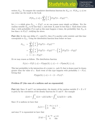 written X(n). To compute the cumulative distribution function for X(n) i.e. P{X(n) ≤ x} we
can either use the result in the book
P{X(n) ≤ x} =
n
X
k=j

n
k

F(y)k
(1 − F(y))n−k
,
for j = n which gives FX(n)
= F(y)n
, or we can reason more simply as follows. For the
random variable X(n) to be less than x, each draw Xi must be less than x. Each draw is less
than x with probability F(x) and as this must happen n times, the probability that X(n) is
less than x is F(x)n
, verifying the above.
Part (b): In this case define Z = min(Xi), then Z is another order statistic and this time
corresponds to X(1). Using the distribution function from before we have
FX(1)
=
n
X
k=1

n
k

F(y)k
(1 − F(y))n−k
=
n
X
k=0

n
k

F(y)k
(1 − F(y))n−k
−

n
0

F(y)0
(1 − F(y))n
= 1 − (1 − F(y))n
.
Or we may reason as follows. The distribution function
FZ(x) = P{Z ≤ x} = P{min
i
(Xi) ≤ x} = 1 − P{min(Xi) ≥ x} .
This last probability is the intersection of n events i.e. each Xi that is drawn must be drawn
greater than the value of x. Each event of this type happens with probability 1 − F(x).
Giving that
P{min
i
(Xi) ≤ x} = 1 − (1 − F(x))n
.
Problem 27 (the sum of a uniform and an exponential)
Part (a): Since X and Y are independent, the density of the random variable Z = X + Y
is given by the convolution of the density function for X and Y . For example
fZ(a) =
Z ∞
−∞
fX(a − y)fY (y)dy =
Z ∞
−∞
fX(y)fY (a − y)dy .
Since X is uniform we have that
fX(x) =

1 0 ≤ x ≤ 1
0 else
,
and since Y is exponential we have that
fY (y) =

λe−λy
y ≥ 0
0 else
 