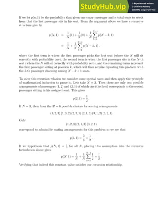 If we let p(n, 1) be the probability that given one crazy passenger and n total seats to select
from that the last passenger sits in his seat. From the argument above we have a recursive
structure give by
p(N, 1) =
1
N
(1) +
1
N
(0) +
1
N
N−1
X
k=2
p(N − k, 1)
=
1
N
+
1
N
N−1
X
k=2
p(N − k, 1) .
where the first term is where the first passenger picks the first seat (where the N will sit
correctly with probability one), the second term is when the first passenger sits in the N-th
seat (where the N will sit correctly with probability zero), and the remaining terms represent
the first passenger sitting at position k, which will then require repeating this problem with
the k-th passenger choosing among N − k + 1 seats.
To solve this recursion relation we consider some special cases and then apply the principle
of mathematical induction to prove it. Lets take N = 2. Then there are only two possible
arrangements of passengers (1, 2) and (2, 1) of which one (the first) corresponds to the second
passenger sitting in his assigned seat. This gives
p(2, 1) =
1
2
.
If N = 3, then from the 3! = 6 possible choices for seating arrangements
(1, 2, 3) (1, 3, 2) (2, 3, 1) (2, 1, 3) (3, 1, 2) (3, 2, 1)
Only
(1, 2, 3) (2, 1, 3) (3, 2, 1)
correspond to admissible seating arrangements for this problem so we see that
p(3, 1) =
3
6
=
1
2
.
If we hypothesis that p(N, 1) = 1
2
for all N, placing this assumption into the recursive
formulation above gives
p(N, 1) =
1
N
+
1
N
N−1
X
k=2
1
2
=
1
2
.
Verifying that indeed this constant value satisfies our recursion relationship.
 