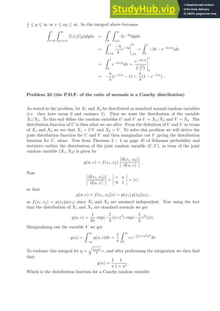 x
a
≤ y ≤ ∞ or x ≤ ay ≤ ∞. So the integral above becomes
Z 1
x=0
Z ∞
y=x/a
f(x)f(y)dydx =
Z 1
0
Z ∞
x/a
λe−λy
dydx
=
Z 1
x=0
−λ
λ
e−λy
∞
x/a
=
Z 1
0
−(0 − e−λx/a
)dx
=
Z 1
0
e−λx/a
dx =
e−λx/a
−λ
a

1
0
= −
a
λ
(e−λ/a
− 1) =
a
λ
(1 − e−λ/a
) .
Problem 33 (the P.D.F. of the ratio of normals is a Cauchy distribution)
As stated in the problem, let X1 and X2 be distributed as standard normal random variables
(i.e. they have mean 0 and variance 1). Then we want the distribution of the variable
X1/X2. To this end define the random variables U and V as U = X1/X2 and V = X2. The
distribution function of U is then what we are after. From the definition of U and V in terms
of X1 and X2 we see that X1 = UV and X2 = V . To solve this problem we will derive the
joint distribution function for U and V and then marginalize out V giving the distribution
function for U, alone. Now from Theorem 2 − 4 on page 45 of Schaums probability and
statistics outline the distribution of the joint random variable (U, V ), in term of the joint
random variable (X1, X2) is given by
g(u, v) = f(x1, x2)
∂(x1, x2)
∂(u, v)
.
Now
∂(x1, x2)
∂(u, v)
=
v u
0 1
= |v| ,
so that
g(u, v) = f(x1, x2)|v| = p(x1) p(x2)|x2| ,
as f(x1, x2) = p(x1)p(x2) since X1 and X2 are assumed independent. Now using the fact
that the distribution of X1 and X2 are standard normals we get
g(u, v) =
1
2π
exp(−
1
2
(u v)2
) exp(−
1
2
v2
) |v| .
Marginalizing out the variable V we get
g(u) =
Z ∞
−∞
g(u, v)dv =
1
π
Z ∞
0
v e− 1
2
(1+u2)v2
dv
To evaluate this integral let η =
q
1+u2
2
v, and after performing the integration we then find
that
g(u) =
1
π
1
1 + u2
.
Which is the distribution function for a Cauchy random variable.
 