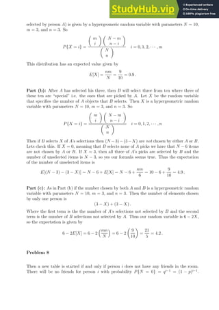 selected by person A) is given by a hypergeomeric random variable with parameters N = 10,
m = 3, and n = 3. So
P{X = i} =

m
i
 
N − m
n − i


N
n
 i = 0, 1, 2, · · · , m
This distribution has an expected value given by
E[X] =
nm
N
=
9
10
= 0.9 .
Part (b): After A has selected his three, then B will select three from ten where three of
these ten are “special” i.e. the ones that are picked by A. Let X be the random variable
that specifies the number of A objects that B selects. Then X is a hypergeometric random
variable with parameters N = 10, m = 3, and n = 3. So
P{X = i} =

m
i
 
N − m
n − i


N
n
 i = 0, 1, 2, · · · , n
Then if B selects X of A’s selections then (N −3)−(3−X) are not chosen by either A or B.
Lets check this. If X = 0, meaning that B selects none of A picks we have that N − 6 items
are not chosen by A or B. If X = 3, then all three of A’s picks are selected by B and the
number of unselected items is N − 3, so yes our formula seems true. Thus the expectation
of the number of unselected items is
E[(N − 3) − (3 − X)] = N − 6 + E[X] = N − 6 +
nm
6
= 10 − 6 +
9
10
= 4.9 .
Part (c): As in Part (b) if the number chosen by both A and B is a hypergeometric random
variable with parameters N = 10, m = 3, and n = 3. Then the number of elements chosen
by only one person is
(3 − X) + (3 − X) .
Where the first term is the the number of A’s selections not selected by B and the second
term is the number of B selections not selected by A. Thus our random variable is 6 − 2X,
so the expectation is given by
6 − 2E[X] = 6 − 2
mn
N

= 6 − 2

9
10

=
21
5
= 4.2 .
Problem 8
Then a new table is started if and only if person i does not have any friends in the room.
There will be no friends for person i with probability P{N = 0} = qi−1
= (1 − p)i−1
.
 