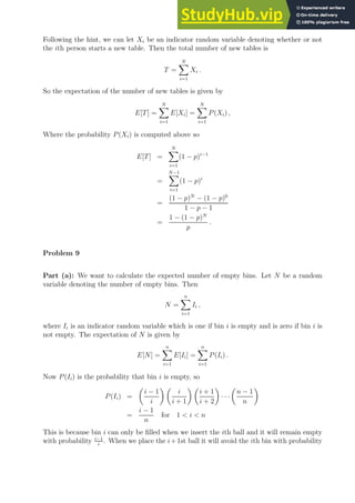 Following the hint, we can let Xi be an indicator random variable denoting whether or not
the ith person starts a new table. Then the total number of new tables is
T =
N
X
i=1
Xi .
So the expectation of the number of new tables is given by
E[T] =
N
X
i=1
E[Xi] =
N
X
i=1
P(Xi) ,
Where the probability P(Xi) is computed above so
E[T] =
N
X
i=1
(1 − p)i−1
=
N−1
X
i=1
(1 − p)i
=
(1 − p)N
− (1 − p)0
1 − p − 1
=
1 − (1 − p)N
p
.
Problem 9
Part (a): We want to calculate the expected number of empty bins. Let N be a random
variable denoting the number of empty bins. Then
N =
n
X
i=1
Ii ,
where Ii is an indicator random variable which is one if bin i is empty and is zero if bin i is
not empty. The expectation of N is given by
E[N] =
n
X
i=1
E[Ii] =
n
X
i=1
P(Ii) .
Now P(Ii) is the probability that bin i is empty, so
P(Ii) =

i − 1
i
 
i
i + 1
 
i + 1
i + 2

· · ·

n − 1
n

=
i − 1
n
for 1  i  n
This is because bin i can only be filled when we insert the ith ball and it will remain empty
with probability i−1
i
. When we place the i+1st ball it will avoid the ith bin with probability
 