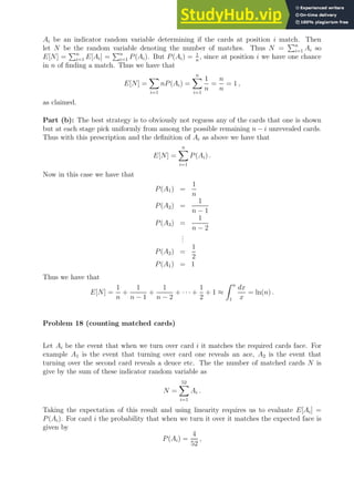 Ai be an indicator random variable determining if the cards at position i match. Then
let N be the random variable denoting the number of matches. Thus N =
Pn
i=1 Ai so
E[N] =
Pn
i=1 E[Ai] =
Pn
i=1 P(Ai). But P(Ai) = 1
n
, since at position i we have one chance
in n of finding a match. Thus we have that
E[N] =
X
i=1
nP(Ai) =
n
X
i=1
1
n
=
n
n
= 1 ,
as claimed.
Part (b): The best strategy is to obviously not reguess any of the cards that one is shown
but at each stage pick uniformly from among the possible remaining n − i unrevealed cards.
Thus with this prescription and the definition of Ai as above we have that
E[N] =
n
X
i=1
P(Ai) .
Now in this case we have that
P(A1) =
1
n
P(A2) =
1
n − 1
P(A3) =
1
n − 2
.
.
.
P(A2) =
1
2
P(A1) = 1
Thus we have that
E[N] =
1
n
+
1
n − 1
+
1
n − 2
+ · · · +
1
2
+ 1 ≈
Z n
1
dx
x
= ln(n) .
Problem 18 (counting matched cards)
Let Ai be the event that when we turn over card i it matches the required cards face. For
example A1 is the event that turning over card one reveals an ace, A2 is the event that
turning over the second card reveals a deuce etc. The the number of matched cards N is
give by the sum of these indicator random variable as
N =
52
X
i=1
Ai .
Taking the expectation of this result and using linearity requires us to evaluate E[Ai] =
P(Ai). For card i the probability that when we turn it over it matches the expected face is
given by
P(Ai) =
4
52
,
 