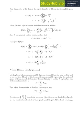From Example 3d in this chapter, the expected number of different insects caught is given
by
E[N|K] = (r − 1) −
r
X
i=2

1 − P̃i
k−1
= (r − 1) −
r
X
i=2

1 −
Pi
1 − P1
k−1
.
Taking the outer expectation over the random variable K we have
E[N] =
∞
X
k=1
(r − 1) −
r
X
r=2

1 −
Pi
1 − P1
k−1
!
P{K = k} .
Since K is a geometric random variable, we have that
P{K = k} = (1 − P1)k−1
P1 ,
which gives E[N] as
E[N] =
∞
X
k=1
(r − 1)P{K = k} −
r
X
i=2

1 −
Pi
1 − P1
k−1
P1
= (r − 1) − P1
∞
X
k=1
r
X
i=2
(1 − P1 − Pi)k−1
= (r − 1) − P1
r
X
i=2
∞
X
k=1
(1 − P1 − Pi)k−1
= (r − 1) − P1
r
X
i=2
1
P1 + Pi
.
Problem 21 (more birthday problems)
Let Ai,j,k be an indicator random variable if persons i, j, and k have the same birthday and
no one else does. Then if we let N denote the random variable representing the number of
groups of three people all of whom have the same birthday we see that N is given by a sum
of these random variables as
N =
X
ijk
Ai,j,k .
Then taking the expectation of the above expression we have
E[N] =
X
ijk
E[Ai,j,k] .
Now there are

100
3

terms in the above sum (since there are one hundred total people
and our sum involves all subsets of three people), and the probability of each event Ai,j,k
 