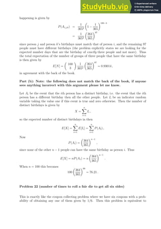 happening is given by
P(Ai,j,k) =
1
3652

1 −
1
365
100−3
=
1
3652

364
365
97
since person j and person k’s birthdays must match that of person i, and the remaining 97
people must have different birthdays (the problem explicitly states we are looking for the
expected number days that are the birthday of exactly three people and not more). Thus
the total expectation of the number of groups of three people that have the same birthday
is then given by
E[N] =

100
3

1
3652

364
365
97
= 0.93014 ,
in agreement with the back of the book.
Part (b): Note: the following does not match the back of the book, if anyone
sees anything incorrect with this argument please let me know.
Let Ai be the event that the ith person has a distinct birthday, i.e. the event that the ith
person has a different birthday then all the other people. Let Ii be an indicator random
variable taking the value one if this event is true and zero otherwise. Then the number of
distinct birthdays is given by
X =
n
X
i=1
Ii ,
so the expected number of distinct birthdays in then
E[X] =
n
X
i=1
E[Ii] =
n
X
i=1
P(Ai) ,
Now
P(Ai) =

364
365
n−1
,
since none of the other n − 1 people can have the same birthday as person i. Thus
E[X] = nP(A1) = n

364
365
n−1
.
When n = 100 this becomes
100

364
365
99
= 76.21 .
Problem 22 (number of times to roll a fair die to get all six sides)
This is exactly like the coupon collecting problem where we have six coupons with a prob-
ability of obtaining any one of them given by 1/6. Then this problem is equivalent to
 