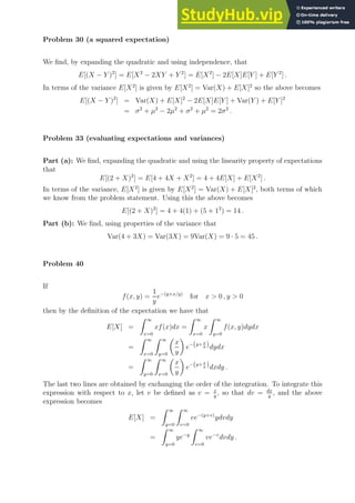 Problem 30 (a squared expectation)
We find, by expanding the quadratic and using independence, that
E[(X − Y )2
] = E[X2
− 2XY + Y 2
] = E[X2
] − 2E[X]E[Y ] + E[Y 2
] .
In terms of the variance E[X2
] is given by E[X2
] = Var(X) + E[X]2
so the above becomes
E[(X − Y )2
] = Var(X) + E[X]2
− 2E[X]E[Y ] + Var(Y ) + E[Y ]2
= σ2
+ µ2
− 2µ2
+ σ2
+ µ2
= 2σ2
.
Problem 33 (evaluating expectations and variances)
Part (a): We find, expanding the quadratic and using the linearity property of expectations
that
E[(2 + X)2
] = E[4 + 4X + X2
] = 4 + 4E[X] + E[X2
] .
In terms of the variance, E[X2
] is given by E[X2
] = Var(X) + E[X]2
, both terms of which
we know from the problem statement. Using this the above becomes
E[(2 + X)2
] = 4 + 4(1) + (5 + 12
) = 14 .
Part (b): We find, using properties of the variance that
Var(4 + 3X) = Var(3X) = 9Var(X) = 9 · 5 = 45 .
Problem 40
If
f(x, y) =
1
y
e−(y+x/y)
for x  0 , y  0
then by the definition of the expectation we have that
E[X] =
Z ∞
x=0
xf(x)dx =
Z ∞
x=0
x
Z ∞
y=0
f(x, y)dydx
=
Z ∞
x=0
Z ∞
y=0

x
y

e−(y+ x
y )dydx
=
Z ∞
y=0
Z ∞
x=0

x
y

e−(y+ x
y )dxdy .
The last two lines are obtained by exchanging the order of the integration. To integrate this
expression with respect to x, let v be defined as v = x
y
, so that dv = dx
y
, and the above
expression becomes
E[X] =
Z ∞
y=0
Z ∞
v=0
ve−(y+v)
ydvdy
=
Z ∞
y=0
ye−y
Z ∞
v=0
ve−v
dvdy .
 