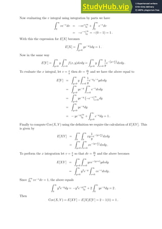 Now evaluating the v integral using integration by parts we have
Z ∞
0
ve−v
dv = −vev
|∞
0 +
Z ∞
0
e−v
dv
= −e−v ∞
0
= −(0 − 1) = 1 .
With this the expression for E[X] becomes
E[X] =
Z ∞
y=0
ye−y
1dy = 1 .
Now in the same way
E[Y ] =
Z ∞
y=0
y
Z ∞
x=0
f(x, y)dxdy =
Z ∞
y=0
y
Z ∞
x=0
1
y
e−(y+ x
y )dxdy .
To evaluate the x integral, let v = x
y
then dv = dx
y
and we have the above equal to
E[Y ] =
Z ∞
y=0
y
Z ∞
v=0
1
y
e−y
e−v
ydvdy
=
Z ∞
y=0
ye−y
Z ∞
v=0
e−v
dvdy
=
Z ∞
y=0
ye−y
−e−v ∞
v=0
dy
=
Z ∞
y=0
ye−y
dy
= − ye−y ∞
0
+
Z ∞
y=0
e−y
dy = 1 .
Finally to compute Cov(X, Y ) using the definition we require the calculation of E[XY ]. This
is given by
E[XY ] =
Z ∞
0
Z ∞
0
xy
1
y
e−(y+ x
y
)
dxdy
=
Z ∞
y=0
Z ∞
x=0
xe−(y+ x
y
)
dxdy .
To perform the x integration let v = x
y
so that dv = dx
y
and the above becomes
E[XY ] =
Z ∞
y=0
Z ∞
v=0
yve−(y+v)
ydvdy
=
Z ∞
y=0
y2
e−y
Z ∞
v=0
ve−v
dvdy .
Since
R ∞
0
ve−v
dv = 1, the above equals
Z ∞
0
y2
e−y
dy = −y2
e−y ∞
0
+ 2
Z ∞
0
ye−y
dy = 2 .
Then
Cov(X, Y ) = E[XY ] − E[X]E[Y ] = 2 − 1(1) = 1 .
 