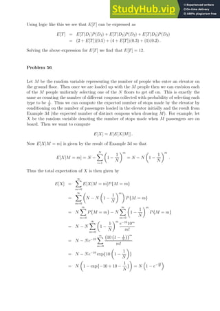 Using logic like this we see that E[T] can be expressed as
E[T] = E[T|D1]P(D1) + E[T|D2]P(D2) + E[T|D3]P(D3)
= (2 + E[T])(0.5) + (4 + E[T])(0.3) + (1)(0.2) .
Solving the above expression for E[T] we find that E[T] = 12.
Problem 56
Let M be the random variable representing the number of people who enter an elevator on
the ground floor. Then once we are loaded up with the M people then we can envision each
of the M people uniformly selecting one of the N floors to get off on. This is exactly the
same as counting the number of different coupons collected with probability of selecting each
type to be 1
N
. Thus we can compute the expected number of stops made by the elevator by
conditioning on the number of passengers loaded in the elevator initially and the result from
Example 3d (the expected number of distinct coupons when drawing M). For example, let
X be the random variable denoting the number of stops made when M passengers are on
board. Then we want to compute
E[X] = E[E[X|M]] .
Now E[X|M = m] is given by the result of Example 3d so that
E[X|M = m] = N −
N
X
i=1

1 −
1
N
m
= N − N

1 −
1
N
m
.
Thus the total expectation of X is then given by
E[X] =
∞
X
m=0
E[X|M = m]P{M = m}
=
∞
X
m=0

N − N

1 −
1
N
m
P{M = m}
= N
∞
X
m=0
P{M = m} − N
∞
X
m=0

1 −
1
N
m
P{M = m}
= N − N
∞
X
m=0

1 −
1
N
m
e−10
10m
m!
= N − Ne−10
∞
X
m=0
10 1 − 1
N
m
m!
= N − Ne−10
exp{10

1 −
1
N

}
= N

1 − exp{−10 + 10 −
1
N
}

= N

1 − e− 10
N

 