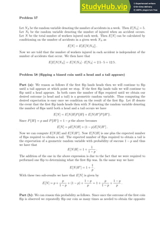 Problem 57
Let NA be the random variable denoting the number of accidents in a week. Then E[NA] = 5.
Let NI be the random variable denoting the number of injured when an accident occurs.
Let N be the total number of workers injured each week. Then E[N] can be calculated by
conditioning on the number of accidents in a given week NA as
E[N] = E[E[N|NA]] .
Now we are told that the number of workers injured in each accident is independent of the
number of accidents that occur. We then have that
E[E[N|NA]] = E[N|NA] · E[NA] = 2.5 · 5 = 12.5 .
Problem 58 (flipping a biased coin until a head and a tail appears)
Part (a): We reason as follows if the first flip lands heads then we will continue to flip
until a tail appears at which point we stop. If the first flip lands tails we will continue to
flip until a head appears. In both cases the number of flips required until we obtain our
desired outcome (a head and a tail) is a geometric random variable. Thus computing the
desired expectation is easy once we condition on the result of the first flip. Let H denote
the event that the first flip lands heads then with N denoting the random variable denoting
the number of flips until both a head and a tail occurs we have
E[N] = E[N|H]P{H} + E[N|Hc
]P{Hc
} .
Since P{H} = p and P{Hc
} = 1 − p the above becomes
E[N] = pE[N|H] + (1 − p)E[N|Hc
] .
Now we can compute E[N|H] and E[N|Hc
]. Now E[N|H] is one plus the expected number
of flips required to obtain a tail. The expected number of flips required to obtain a tail is
the expectation of a geometric random variable with probability of succuss 1 − p and thus
we have that
E[N|H] = 1 +
1
1 − p
.
The addition of the one in the above expression is due to the fact that we were required to
performed one flip to determining what the first flip was. In the same way we have
E[N|Hc
] = 1 +
1
p
.
With these two sub-results we have that E[N] is given by
E[N] = p +
p
1 − p
+ (1 − p) +
1 − p
p
= 1 +
p
1 − p
+
1 − p
p
.
Part (b): We can reason this probability as follows. Since once the outcome of the first coin
flip is observed we repeatedly flip our coin as many times as needed to obtain the opposite
 