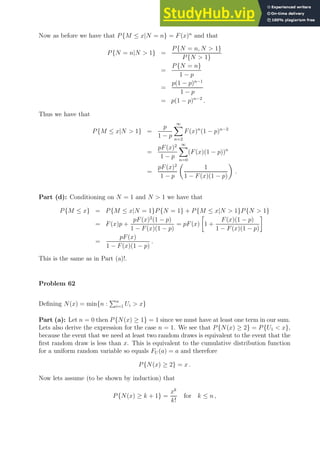 Now as before we have that P{M ≤ x|N = n} = F(x)n
and that
P{N = n|N  1} =
P{N = n, N  1}
P{N  1}
=
P{N = n}
1 − p
=
p(1 − p)n−1
1 − p
= p(1 − p)n−2
.
Thus we have that
P{M ≤ x|N  1} =
p
1 − p
∞
X
n=2
F(x)n
(1 − p)n−2
=
pF(x)2
1 − p
∞
X
n=0
(F(x)(1 − p))n
=
pF(x)2
1 − p

1
1 − F(x)(1 − p)

.
Part (d): Conditioning on N = 1 and N  1 we have that
P{M ≤ x} = P{M ≤ x|N = 1}P{N = 1} + P{M ≤ x|N  1}P{N  1}
= F(x)p +
pF(x)2
(1 − p)
1 − F(x)(1 − p)
= pF(x)

1 +
F(x)(1 − p)
1 − F(x)(1 − p)

=
pF(x)
1 − F(x)(1 − p)
.
This is the same as in Part (a)!.
Problem 62
Defining N(x) = min{n :
Pn
i=1 Ui  x}
Part (a): Let n = 0 then P{N(x) ≥ 1} = 1 since we must have at least one term in our sum.
Lets also derive the expression for the case n = 1. We see that P{N(x) ≥ 2} = P{U1  x},
because the event that we need at least two random draws is equivalent to the event that the
first random draw is less than x. This is equivalent to the cumulative distribution function
for a uniform random variable so equals FU (a) = a and therefore
P{N(x) ≥ 2} = x .
Now lets assume (to be shown by induction) that
P{N(x) ≥ k + 1} =
xk
k!
for k ≤ n ,
 