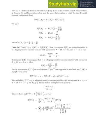 Here Xi is a Bernoulli random variable specifying if red ball i is drawn or not. Since defined
in this way Xi and Yj are independent and the above factorization is valid. For two Bernoulli
random variables we have
Cov(Xi, Yj) = E[XiYj] − E[Xi]E[Yj] .
We have
E[XiYj] = P(XiYj) =
10
30
8
29
E[Xi] = P(Xi) =
10
30
E[Yj] = P(Yj) =
8
30
1
18
.
Thus Cov(Xi, Yj) = 80
30
1
29
− 1
30

.
Part (b): Cov(XY ) = E[XY ] − E[X]E[Y ]. Now to compute E[X], we recognized that X
is a hypergeomeric random variable with parameters N = 18, m = 10, and n = 12, so that
E[X] =
10(12)
18
=
20
3
.
To compute E[Y ] we recognize that Y is a hypergeometric random variable with parameter
N = 18, m = 8, n = 12 so
E[Y ] =
8(12)
18
=
16
3
.
Finally to compute E[XY ] we condition on X (or Y ) as suggested in the book as E[XY ] =
E[E[XY |Y ]]. Now
E[XY |Y = y] = E[Xy|Y = y] = yE[X|Y = y] .
The probability X|Y = y is a hypergeometric random variable with parameters N = 18 − y,
m = 10, n = 12 − y, for 0 ≤ y ≤ 12 and so has an expectation given by
10(12 − y)
18 − y
.
Thus we have E[XY |Y ] = Y

10(12−Y )
18−Y

, so that
E[XY ] =
X
Y
Y

10(12 − Y )
18 − Y

P{Y }
=
8
X
y=0
y

10(12 − y)
18 − y


8
y
 
18 − 8
12 − y


18
12

 