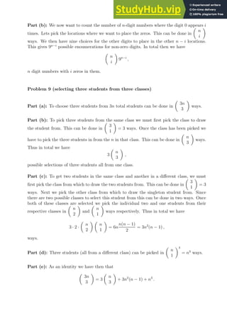 Part (b): We now want to count the number of n-digit numbers where the digit 0 appears i
times. Lets pick the locations where we want to place the zeros. This can be done in

n
i

ways. We then have nine choices for the other digits to place in the other n − i locations.
This gives 9n−i
possible enoumerations for non-zero digits. In total then we have

n
i

9n−i
,
n digit numbers with i zeros in them.
Problem 9 (selecting three students from three classes)
Part (a): To choose three students from 3n total students can be done in

3n
3

ways.
Part (b): To pick three students from the same class we must first pick the class to draw
the student from. This can be done in

3
1

= 3 ways. Once the class has been picked we
have to pick the three students in from the n in that class. This can be done in

n
3

ways.
Thus in total we have
3

n
3

,
possible selections of three students all from one class.
Part (c): To get two students in the same class and another in a different class, we must
first pick the class from which to draw the two students from. This can be done in

3
1

= 3
ways. Next we pick the other class from which to draw the singleton student from. Since
there are two possible classes to select this student from this can be done in two ways. Once
both of these classes are selected we pick the individual two and one students from their
respective classes in

n
2

and

n
1

ways respectively. Thus in total we have
3 · 2 ·

n
2
 
n
1

= 6n
n(n − 1)
2
= 3n2
(n − 1) ,
ways.
Part (d): Three students (all from a different class) can be picked in

n
1
3
= n3
ways.
Part (e): As an identity we have then that

3n
3

= 3

n
3

+ 3n2
(n − 1) + n3
.
 