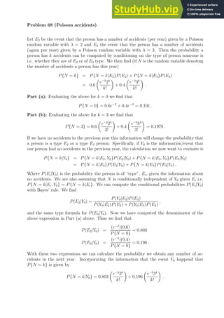 Problem 68 (Poisson accidents)
Let E2 be the event that the person has a number of accidents (per year) given by a Poisson
random variable with λ = 2 and E3 the event that the person has a number of accidents
(again per year) given by a Poisson random variable with λ = 3. Then the probability a
person has k accidents can be computed by conditioning on the type of person someone is
i.e. whether they are of E2 or of E3 type. We then find (if N is the random variable denoting
the number of accidents a person has this year)
P{N = k} = P{N = k|E2}P(E2) + P{N = k|E3}P(E3)
= 0.6

e−2
2k
k!

+ 0.4

e−3
3k
k!

.
Part (a): Evaluating the above for k = 0 we find that
P{N = 0} = 0.6e−2
+ 0.4e−3
= 0.101 .
Part (b): Evaluating the above for k = 3 we find that
P{N = 3} = 0.6

e−2
23
3!

+ 0.4

e−3
33
3!

= 0.1978 .
If we have no accidents in the previous year this information will change the probability that
a person is a type E2 or a type E3 person. Specifically, if Y0 is the information/event that
our person had no accidents in the previous year, the calculation we now want to evaluate is
P{N = k|Y0} = P{N = k|E2, Y0}P(E2|Y0) + P{N = k|E3, Y0}P(E3|Y0)
= P{N = k|E2}P(E2|Y0) + P{N = k|E3}P(E3|Y0) .
Where P(Ei|Y0) is the probability the person is of “type”, Ei, given the information about
no accidents. We are also assuming that N is conditionally independent of Y0 given Ei i.e.
P{N = k|Ei, Y0} = P{N = k|Ei}. We can compute the conditional probabilities P(Ei|Y0)
with Bayes’ rule. We find
P(E2|Y0) =
P(Y0|E2)P(E2)
P(Y0|E2)P(E2) + P(Y0|E3)P(E3)
,
and the same type formula for P(E3|Y0). Now we have computed the denominator of the
above expression in Part (a) above. Thus we find that
P(E2|Y0) =
(e−2
)(0.6)
P{N = 0}
= 0.803
P(E3|Y0) =
(e−3
)(0.4)
P{N = 0}
= 0.196 .
With these two expressions we can calculate the probability we obtain any number of ac-
cidents in the next year. Incorporating the information that the event Y0 happend that
P{N = k} is given by
P{N = k|Y0} = 0.803

e−2
2k
k!

+ 0.196

e−3
3k
k!

.
 