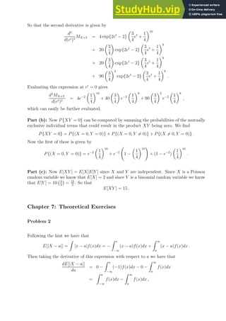 So that the second derivative is given by
d2
d(et)2
MX+Y = 4 exp{2et
− 2}

3
4
et
+
1
4
10
+ 20

3
4

exp{2et
− 2}

3
4
et
+
1
4
9
+ 20

3
4

exp{2et
− 2}

3
4
et
+
1
4
9
+ 90

3
4
2
exp{2et
− 2}

3
4
et
+
1
4
8
.
Evaluating this expression at et
= 0 gives
d2
MX+Y
d(et)2
= 4e−2

1
4
10
+ 40

3
4

e−2

1
4
9
+ 90

3
4
2
e−2

1
4
8
,
which can easily be further evaluated.
Part (b): Now P{XY = 0} can be computed by summing the probabilities of the mutually
exclusive individual terms that could result in the product XY being zero. We find
P{XY = 0} = P{(X = 0, Y = 0)} + P{(X = 0, Y 6= 0)} + P{(X 6= 0, Y = 0)} .
Now the first of these is given by
P{(X = 0, Y = 0)} = e−2

1
4
10
+ e−2
1 −

1
4
10
!
+ (1 − e−2
)

1
4
10
.
Part (c): Now E[XY ] = E[X]E[Y ] since X and Y are independent. Since X is a Poisson
random variable we know that E[X] = 2 and since Y is a binomial random variable we know
that E[Y ] = 10 3
4

= 15
2
. So that
E[XY ] = 15 .
Chapter 7: Theoretical Exercises
Problem 2
Following the hint we have that
E[|X − a|] =
Z
|x − a|f(x)dx = −
Z a
−∞
(x − a)f(x)dx +
Z ∞
a
(x − a)f(x)dx .
Then taking the derivative of this expression with respect to a we have that
dE[|X − a|]
da
= 0 −
Z a
−∞
(−1)f(x)dx − 0 −
Z ∞
a
f(x)dx
=
Z a
−∞
f(x)dx −
Z ∞
a
f(x)dx ,
 