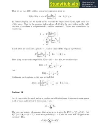 Then we see that R(k) satisfies a recursive expression given by
R(k) − R(k − 1) = E

Xk
Pn
i=1 Xi

for 2 ≤ k ≤ n .
To further simplify this we would like to evaluate the expectation on the right hand side
of the above. Now by the assumed independence of all Xi’s the expectation on the right
handside of the above is independent of k, and is a constant C. Thus it can be evaluated by
considering
1 = E
Pn
k=1 Xk
Pn
i=1 Xi

=
n
X
k=1
E

Xk
Pn
i=1 Xi

= nC .
Which when we solve for C gives C = 1/n or in terms of the original expectations
E

Xk
Pn
i=1 Xi

=
1
n
for 1 ≤ k ≤ n .
Thus using our recursive expression R(k) = R(k − 1) + 1/n, we see that since
R(1) = E

X1
Pn
i=1 Xi

=
1
n
,
that
R(2) =
1
n
+
1
n
=
2
n
.
Continuing our iterations in this way we find that
R(k) = E
Pk
i=1 Xi
Pn
i=1 Xi
#
=
k
n
for 1 ≤ k ≤ n .
Problem 11
Let Xi denote the Bernoulli indicator random variable that is one if outcome i never occurs
in all n trials and is zero if it does occur. Then
X =
r
X
i=1
Xi .
The expected number of outcomes that never occur is given by E[X] =
Pr
i=1 E[Xi]. But
E[Xi] = P(Xi) = (1 − Pi)n
, since with probability 1 − Pi the ith event won’t happen with
one draw. Thus
E[X] =
r
X
i=1
(1 − Pi)n
.
 