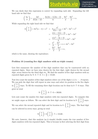 We can check that this expression is correct by expanding each side. Expanding the left
hand side we find that

3n
3

=
3n!
3!(3n − 3)!
=
3n(3n − 1)(3n − 2)
6
=
9n3
2
−
9n2
2
+ n .
While expanding the right hand side we find that
3

n
3

+ 3n2
(n − 1) + n3
= 3
n!
3!(n − 3)!
+ 3n3
− 3n2
+ n3
=
n(n − 1)(n − 2)
2
+ 4n3
− 3n2
=
n(n2
− 3n + 2)
2
+ 4n3
− 3n2
=
n3
2
−
3n2
2
+ n + 4n3
− 3n2
=
9n3
2
−
9n2
2
+ n ,
which is the same, showing the equivalence.
Problem 10 (counting five digit numbers with no triple counts)
Lets first enumerate the number of five digit numbers that can be constructed with no
repeated digits. Since we have nine choices for the first digit, eight choices for the second
digit, seven choices for the third digit etc. We find the number of five digit numbers with no
repeated digits given by 9 · 8 · 7 · 6 · 5 = 9!
4!
= 15120.
Now lets count the number of five digit numbers where one of the digits 1, 2, 3, · · · , 9 repeats.
We can pick the digit that will repeat in nine ways and select its position in the five digits
in

5
2

ways. To fill the remaining three digit location can be done in 8 · 7 · 6 ways. This
gives in total
9 ·

5
2

· 8 · 7 · 6 = 30240 .
Lets now count the number five digit numbers with two repeated digits. To compute this
we might argue as follows. We can select the first digit and its location in 9 ·

5
2

ways.
We can select the second repeated digit and its location in 8 ·

3
2

ways. The final digit
can be selected in seven ways, giving in total
9

5
2

· 8

3
2

· 7 = 15120 .
We note, however, that this analysis (as it stands) double counts the true number of five
digits numbers with two repeated digits. This is because in first selecting the first digit from
 