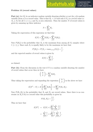 Problem 13 (record values)
Part (a): Let Rj be an indicator random variable denoting whether or not the j-th random
variable (from n) is a record value. This is that Rj = 1 if and only if Xj is a record value i.e.
Xj ≥ Xi for all 1 ≤ i ≤ j, and Xj is zero otherwise. Then the number N of record values is
given by summing up these indicator
N =
n
X
j=1
Rj .
Taking the expectation of this expression we find that
E[N] =
n
X
j=1
E[Rj] =
n
X
j=1
P{Rj} .
Now P{Rj} is the probability that Xj is the maximum from among all Xi samples where
1 ≤ i ≤ j. Since each Xi is equally likely to be the maximum we have that
P{Rj} = P{Xj = max1≤i≤j(Xi)} =
1
j
,
and the expected number of record values is given by
E[N] =
n
X
j=1
1
j
,
as claimed.
Part (b): From the discussion in the text if N is a random variable denoting the number
of record values that occur then we have

N
2

=
X
ij
RiRj .
Thus taking the expectation and expanding the expression

N
2

in the above we have
E[N2
− N] = E

2
X
ij
RiRj
#
= 2
X
ij
P(Ri, Rj) .
Now P(Ri, Rj) is the probability that Xi and Xj are record values. Since there is no con-
straint on Rj if Ri is a record value this probability is given by
P(Ri, Rj) =
1
j
1
i
.
Thus we have that
E[N2
] = E[N] + 2
n−1
X
i=1
n
X
j=i+1
1
j
1
i
=
n
X
j=1
1
j
+ 2
n−1
X
i=1
1
i
n
X
j=i+1
1
j
,
 