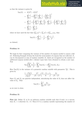 so that the variance is given by
Var(N) = E[N2
] − E[N]2
=
n
X
j=1
1
j
+ 2
n−1
X
i=1
1
i
n
X
j=i+1
1
j
−
n
X
j=1
1
j
!2
=
n
X
j=1
1
j
+ 2
n−1
X
i=1
1
i
n
X
j=i+1
1
j
!
−
n
X
j=1
1
j2
− 2
n−1
X
i=1
1
i
n
X
j=i+1
1
j
!
=
n
X
j=1
1
j
−
n
X
j=1
1
j2
.
where we have used the fact that (
P
i ai)2
=
P
i a2
i + 2
P
ij aiaj, thus
Var(N) =
n
X
j=1
1
j
−
1
j2
=
n
X
j=1
j − 1
j2
,
as claimed.
Problem 14
We begin by first computing the variance of the number of coupons needed to amass a full
set. Following Example 2i from the book the total number of coupons that are collected, X,
can be decomposed as sum of random variables Xi which are recognized as the number of
additional coupons needed after i distinct types have been obtained to obtain a new type.
Now
Var
N−1
X
i=0
Xi
!
=
N−1
X
i=0
Var(Xi) − 2
X
ij
Cov(Xi, Xj) .
Here Var(Xi) is the variance of a geometric random variable with parameter N−i
N
. This is
given by
1 − N−i
N

N−i
N
2 =
N2
(N − i)2

N − N + i
N

=
Ni
(N − i)2
.
Since Xi and Xj are pairwise independent, introducing the value of Xi does not affect the
value of Xj. Thus
Var(X) =
N−1
X
i=0
Ni
(N − i)2
,
as we were to show.
Problem 15
Part (a): Define Xi to be an indicator random variable such that if trial i is a success
then Xi = 1 otherwise Xi = 0. Then if X is a random variable representing the number of
 
