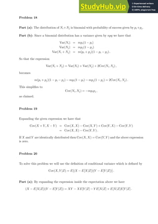 Problem 18
Part (a): The distribution of Ni +Nj is binomial with probability of success given by pi +pj.
Part (b): Since a binomial distribution has a variance given by npq we have that
Var(Ni) = mpi(1 − pi)
Var(Nj) = mpj(1 − pj)
Var(Ni + Nj) = m(pi + pj)(1 − pi − pj) .
So that the expression
Var(Ni + Nj) = Var(Ni) + Var(Nj) + 2Cov(Ni, Nj) ,
becomes
m(pi + pj)(1 − pi − pj) − mpi(1 − pi) − mpj(1 − pj) = 2Cov(Ni, Nj) .
This simplifies to
Cov(Ni, Nj) = −mpipj ,
as claimed.
Problem 19
Expanding the given expression we have that
Cov(X + Y, X − Y ) = Cov(X, X) − Cov(X, Y ) + Cov(Y, X) − Cov(Y, Y )
= Cov(X, X) − Cov(Y, Y ) .
If X and Y are identically distributed then Cov(X, X) = Cov(Y, Y ) and the above expression
is zero.
Problem 20
To solve this problem we will use the definition of conditional variance which is defined by
Cov(X, Y |Z) = E[(X − E[X|Z])(Y − E[Y |Z])] .
Part (a): By expanding the expression inside the expectation above we have
(X − E[X|Z])(Y − E[Y |Z]) = XY − XE[Y |Z] − Y E[X|Z] + E[X|Z]E[Y |Z] .
 