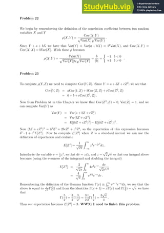 Problem 22
We begin by remembering the definition of the correlation coefficient between two random
variables X and Y
ρ(X, Y ) =
Cov(X, Y )
p
Var(X)
p
Var(Y )
.
Since Y + a + bX we have that Var(Y ) = Var(a + bX) = b2
Var(X), and Cov(X, Y ) =
Cov(X, X) = bVar(X). With these ρ becomes
ρ(X, Y ) =
bVar(X)
p
Var(X)|b|
p
Var(X)
=
b
|b|
=

−1 b  0
+1 b  0
.
Problem 23
To compute ρ(Y, Z) we need to compute Cov(Y, Z). Since Y = a + bZ + cZ2
, we see that
Cov(Y, Z) = aCov(1, Z) + bCov(Z, Z) + cCov(Z2
, Z)
= 0 + b + cCov(Z2
, Z) .
Now from Problem 54 in this Chapter we know that Cov(Z2
, Z) = 0, Var(Z) = 1, and we
can compute Var(Y ) as
Var(Y ) = Var(a + bZ + cZ2
)
= Var(bZ + cZ2
)
= E[(bZ + cZ2
)2
] − E[(bZ + cZ2
)]2
.
Now (bZ + cZ2
)2
= b2
Z2
+ 2bcZ3
+ c3
Z4
, so the expectation of this expression becomes
b2
· 1 + c2
E[Z4
]. Now to compute E[Z4
] when Z is a standard normal we can use the
definition of expectation and evaluate
E[Z4
] =
1
√
2π
Z ∞
−∞
z4
e− 1
2
z2
dz .
Introducte the variable v = 1
2
z2
, so that dv = zdz, and z =
√
2
√
v so that our integral above
becomes (using the evenness of the integrand and doubling the integral)
E[Z4
] =
2
√
2π
Z ∞
0
4v2
e−v dv
√
2v1/2
=
4
√
π
Z ∞
0
v3/2
e−v
dv .
Remembering the definition of the Gamma function Γ(x) ≡
R ∞
0
vx−1
e−x
dx, we see that the
above is equal to 4
√
π
Γ(5
2
) and from the identities Γ(x + 1) = xΓ(x) and Γ(1
2
) =
√
π we have
that
Γ(
5
2
) =
3
2
Γ(
3
2
) =
3
2
1
2
Γ(
1
2
) =
3
√
π
4
.
Thus our expectation becomes E[Z4
] = 3. WWX: I need to finish this problem.
 